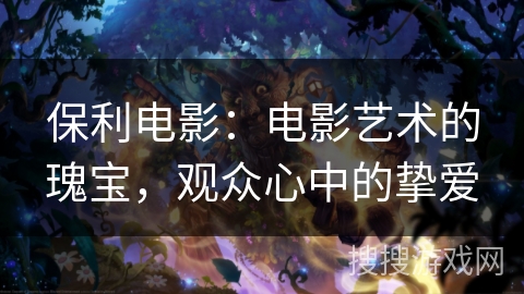 保利电影:电影艺术的瑰宝,观众心中的挚爱 保利电影:电影艺术的瑰宝,观众心中的挚爱