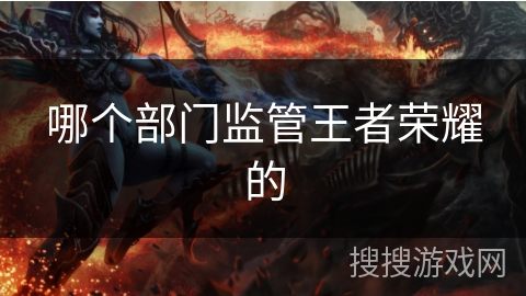 哪个部门监管王者荣耀的 哪个部门监管王者荣耀的