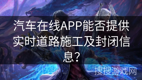 汽车在线APP能否提供实时道路施工及封闭信息? 汽车在线APP能否提供实时道路施工及封闭信息?