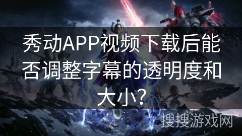 秀动APP视频下载后能否调整字幕的透明度和大小？