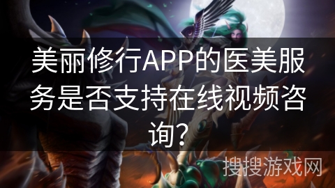 美丽修行APP的医美服务是否支持在线视频咨询？