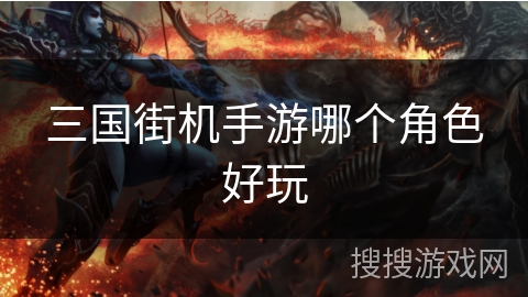 三国街机手游哪个角色好玩 三国街机手游哪个角色好玩