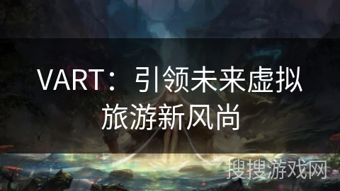 VART:引领未来虚拟旅游新风尚 VART:引领未来虚拟旅游新风尚