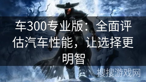 车300专业版:全面评估汽车性能,让选择更明智 车300专业版:全面评估汽车性能,让选择更明智