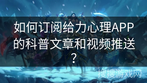如何订阅给力心理APP的科普文章和视频推送？