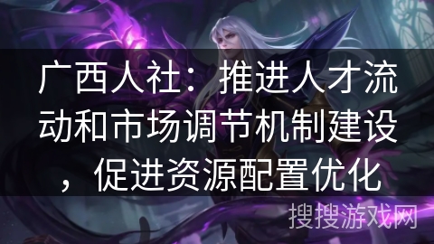 广西人社：推进人才流动和市场调节机制建设，促进资源配置优化