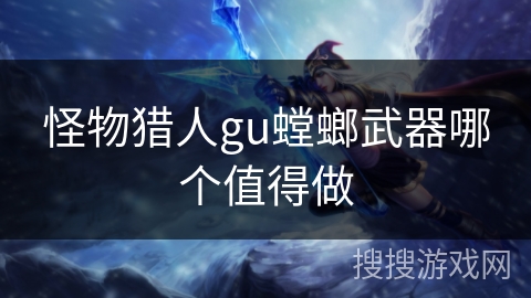 怪物猎人gu螳螂武器哪个值得做 怪物猎人gu螳螂武器哪个值得做