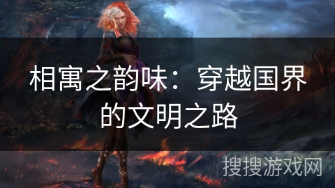 相寓之韵味:穿越国界的文明之路 相寓之韵味:穿越国界的文明之路