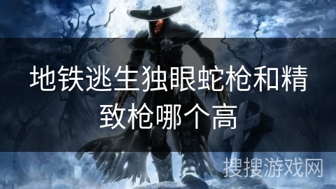 地铁逃生独眼蛇枪和精致枪哪个高 地铁逃生独眼蛇枪和精致枪哪个高