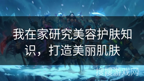 我在家研究美容护肤知识,打造美丽肌肤 我在家研究美容护肤知识,打造美丽肌肤