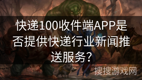 快递100收件端APP是否提供快递行业新闻推送服务？