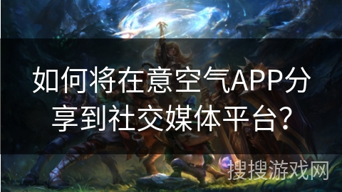 如何将在意空气APP分享到社交媒体平台？