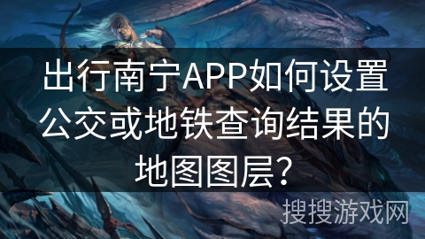 出行南宁APP如何设置公交或地铁查询结果的地图图层？
