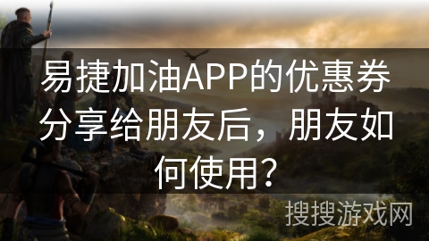 易捷加油APP的优惠券分享给朋友后，朋友如何使用？