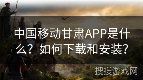 中国移动甘肃APP是什么？如何下载和安装？