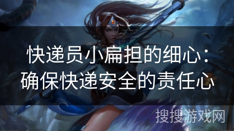 快递员小扁担的细心:确保快递安全的责任心 快递员小扁担的细心:确保快递安全的责任心