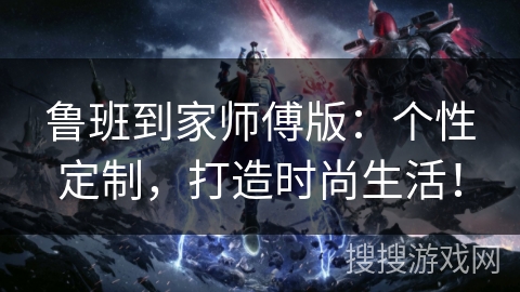 鲁班到家师傅版：个性定制，打造时尚生活！