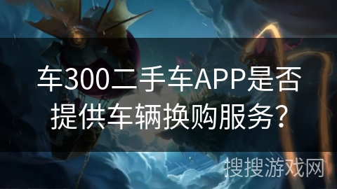车300二手车APP是否提供车辆换购服务？