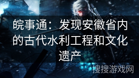 皖事通:发现安徽省内的古代水利工程和文化遗产 皖事通:发现安徽省内的古代水利工程和文化遗产