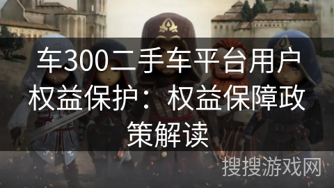车300二手车平台用户权益保护：权益保障政策解读