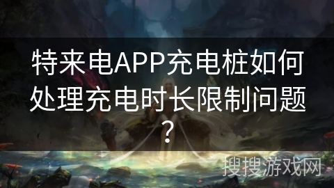 特来电APP充电桩如何处理充电时长限制问题？