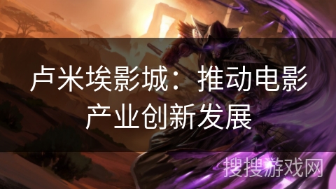 卢米埃影城：推动电影产业创新发展