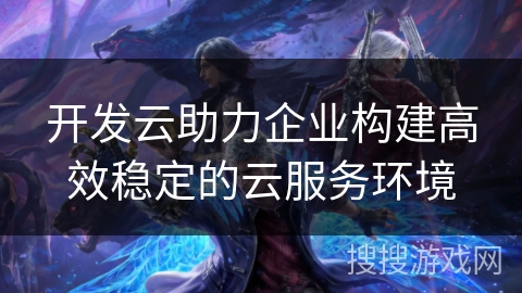 开发云助力企业构建高效稳定的云服务环境