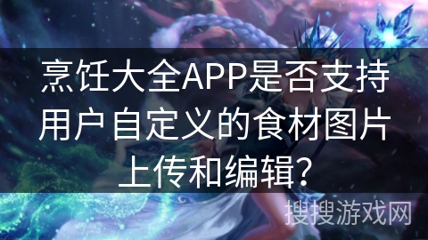 烹饪大全APP是否支持用户自定义的食材图片上传和编辑？