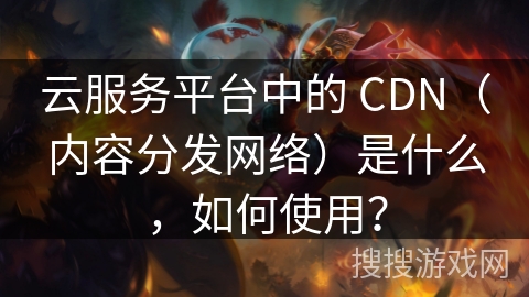 云服务平台中的 CDN（内容分发网络）是什么，如何使用？