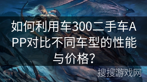 如何利用车300二手车APP对比不同车型的性能与价格？