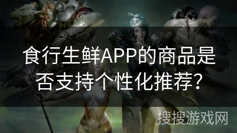 食行生鲜APP的商品是否支持个性化推荐？