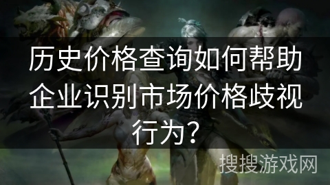 历史价格查询如何帮助企业识别市场价格歧视行为？