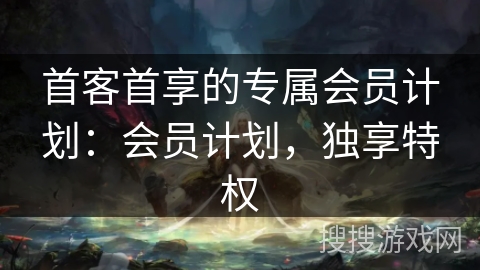 首客首享的专属会员计划：会员计划，独享特权