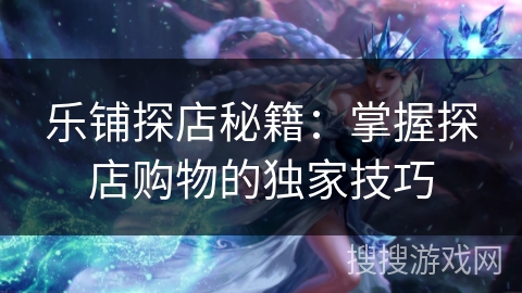 乐铺探店秘籍：掌握探店购物的独家技巧