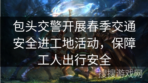 包头交警开展春季交通安全进工地活动,保障工人出行安全 包头交警开展春季交通安全进工地活动,保障工人出行安全
