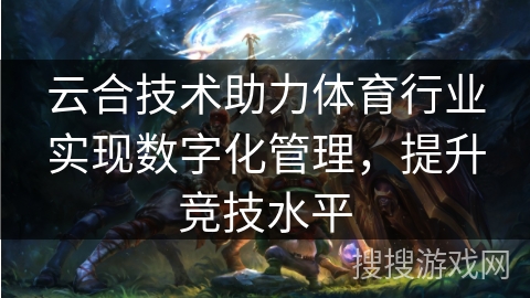 云合技术助力体育行业实现数字化管理,提升竞技水平 云合技术助力体育行业实现数字化管理,提升竞技水平