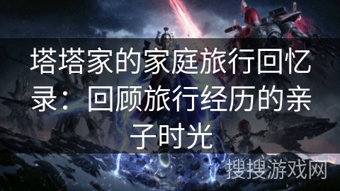 塔塔家的家庭旅行回忆录:回顾旅行经历的亲子时光 塔塔家的家庭旅行回忆录:回顾旅行经历的亲子时光