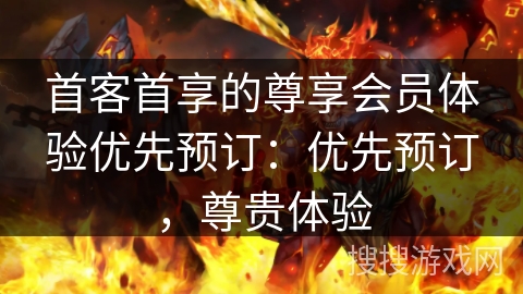 首客首享的尊享会员体验优先预订：优先预订，尊贵体验