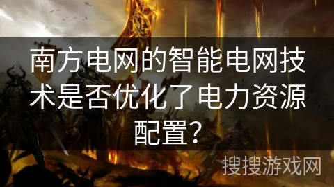 南方电网的智能电网技术是否优化了电力资源配置? 南方电网的智能电网技术是否优化了电力资源配置?