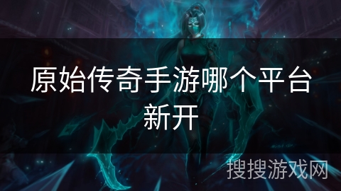 原始传奇手游哪个平台新开 原始传奇手游哪个平台新开