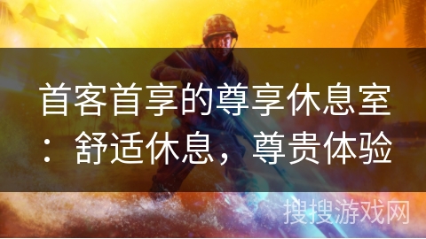 首客首享的尊享休息室:舒适休息,尊贵体验 首客首享的尊享休息室:舒适休息,尊贵体验