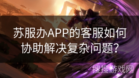 苏服办APP的客服如何协助解决复杂问题? 苏服办APP的客服如何协助解决复杂问题?