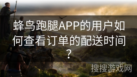 蜂鸟跑腿APP的用户如何查看订单的配送时间? 蜂鸟跑腿APP的用户如何查看订单的配送时间?