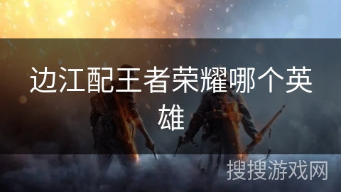 边江配王者荣耀哪个英雄
