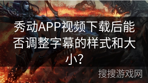 秀动APP视频下载后能否调整字幕的样式和大小？