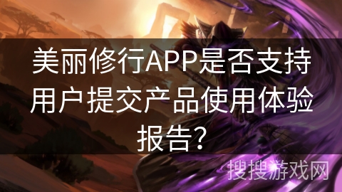 美丽修行APP是否支持用户提交产品使用体验报告? 美丽修行APP是否支持用户提交产品使用体验报告?