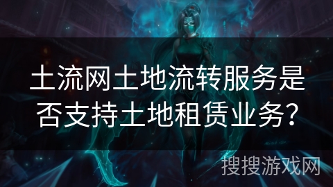 土流网土地流转服务是否支持土地租赁业务？