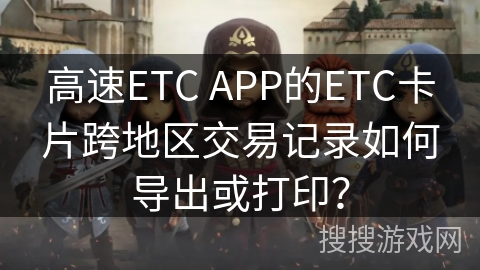 高速ETC APP的ETC卡片跨地区交易记录如何导出或打印？