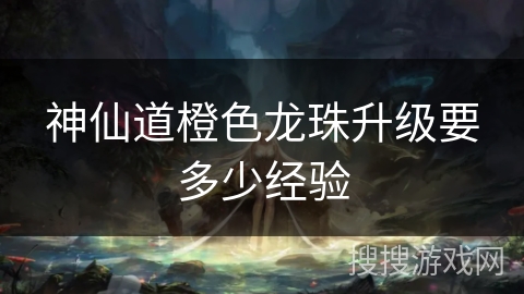 神仙道橙色龙珠升级要多少经验