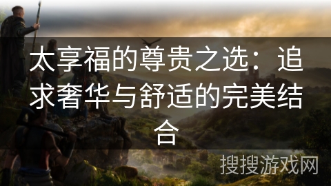 太享福的尊贵之选：追求奢华与舒适的完美结合